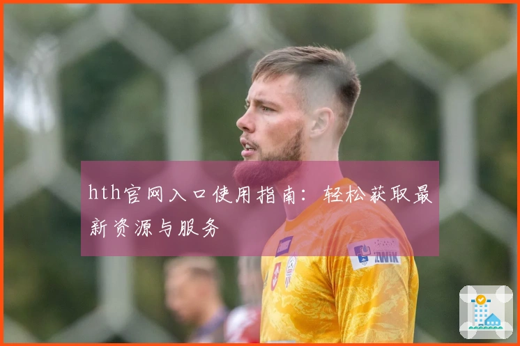 hth官网入口使用指南：轻松获取最新资源与服务