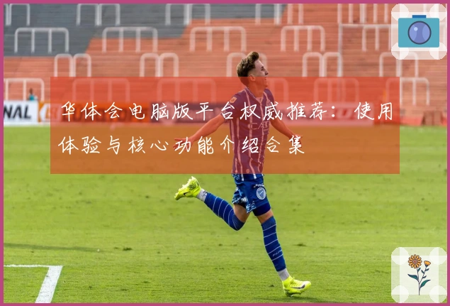 华体会电脑版平台权威推荐：使用体验与核心功能介绍合集