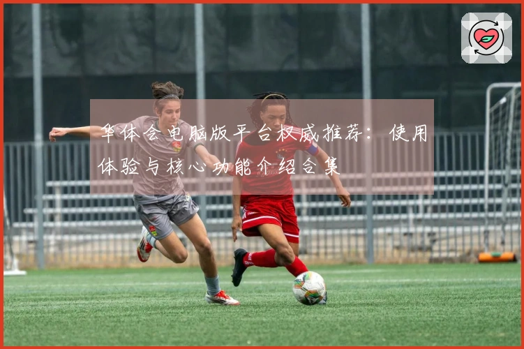 华体会电脑版平台权威推荐：使用体验与核心功能介绍合集