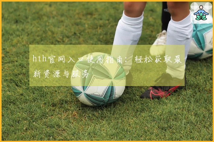 hth官网入口使用指南：轻松获取最新资源与服务